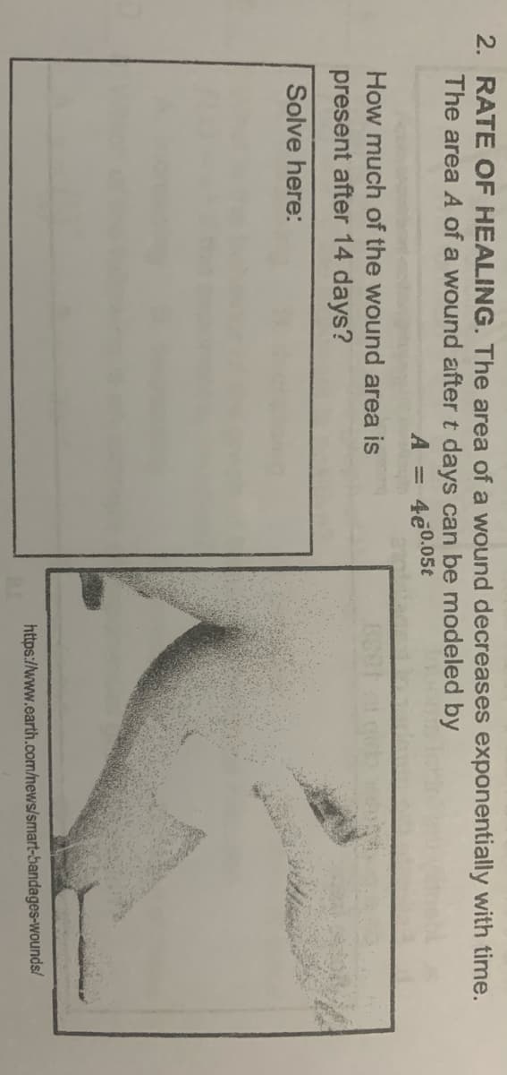 2. RATE OF HEALING. The area of a wound decreases exponentially with time.
The area A of a wound after t days can be modeled by
A = 4e0.05t
How much of the wound area is
present after 14 days?
Solve here:
https://www.earth.com/news/smart-bandages-wounds/
