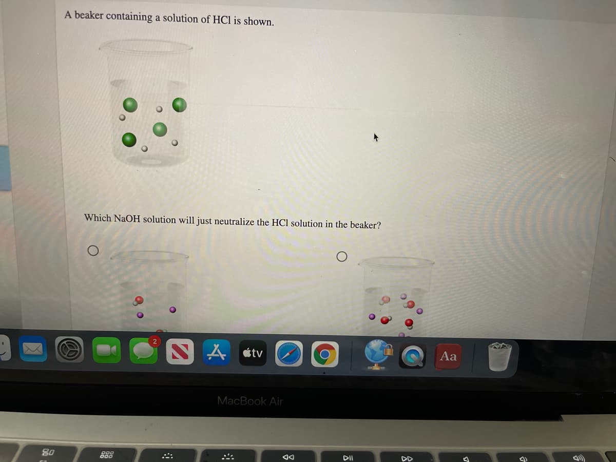 A beaker containing a solution of HCl is shown.
Which NaOH solution will just neutralize the HCl solution in the beaker?
étv
Aa
MacBook Air
80
888
DII
