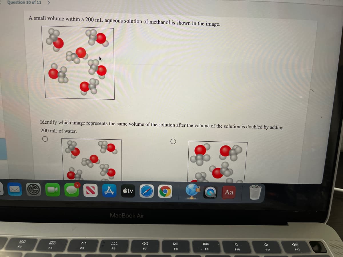 Question 10 of 11 >
A small volume within a 200 mL aqueous solution of methanol is shown in the image.
Identify which image represents the same volume of the solution after the volume of the solution is doubled by adding
200 mL of water.
A étv
Aa
MacBook Air
80
DI
DD
F3
F4
F5
F6
F7
F8
F9
F10
F11
F12
