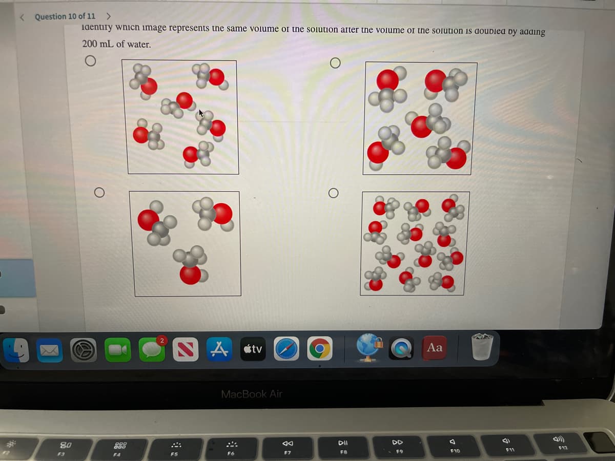 < Question 10 of 11
Identify which image represents the same volume of the solution after the volume of the solution is doubled by adding
200 mL of water.
N A étv
Aa
MacBook Air
DI
DD
80
888
F12
F7
F8
• F9
F10
11
F3
F4
F5
F6
