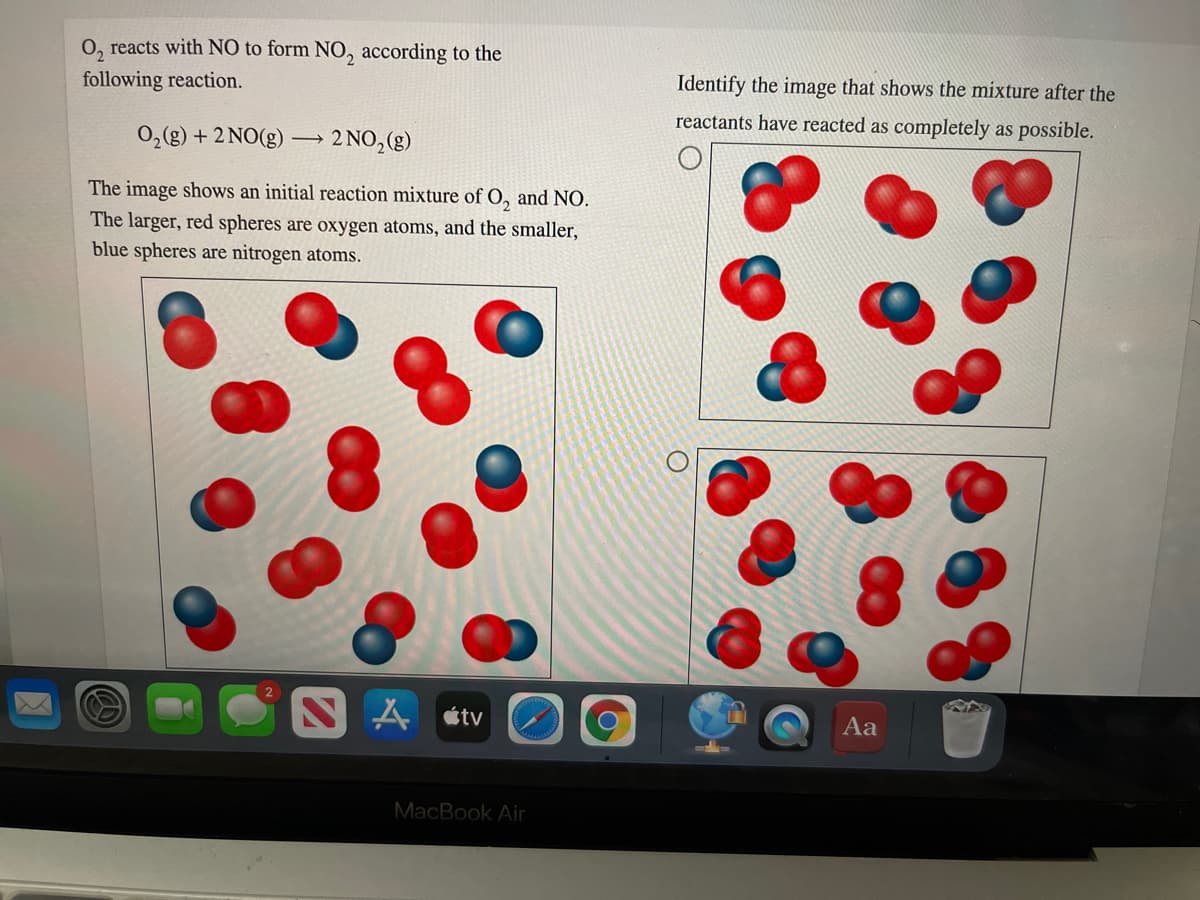 O, reacts with NO to form NO, according to the
following reaction.
Identify the image that shows the mixture after the
reactants have reacted as completely as possible.
0,(g) + 2 NO(g) –→ 2 NO,(g)
The image shows an initial reaction mixture of O, and NO.
The larger, red spheres are oxygen atoms, and the smaller,
blue spheres are nitrogen atoms.
étv
Aa
MacBook Air
