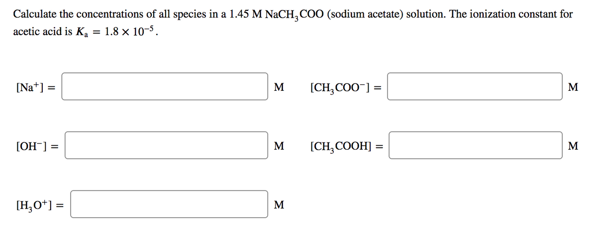 Calculate the concentrations of all species in a 1.45 M NaCH, COO (sodium acetate) solution. The ionization constant for
acetic acid is Ka
= 1.8 × 10-5.
[Na*] =
M
[CH, COO¯] =
M
[OH-] =
M
[CH, COOH] :
M
[H,O*] =
M
