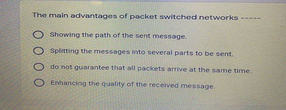 The main advantages of packet switched networks -----
O Showing the path of the sent message.
Splitting the messages into several parts to be sent.
do not guarantee that all packets arrive at the same time.
Enhancing the quality of the received message.
