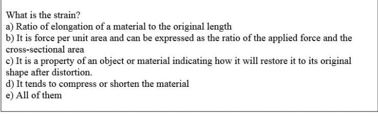What is the strain?
a) Ratio of elongation of a material to the original length
b) It is force per unit area and can be expressed as the ratio of the applied force and the
cross-sectional area
c) It is a property of an object or material indicating how it will restore it to its original
shape after distortion.
d) It tends to compress or shorten the material
e) All of them

