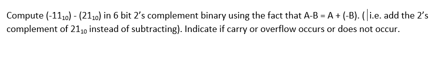 Compute (-110) - (2110) in 6 bit 2's complement binary using the fact that A-B = A + (-B). ( i.e. add the 2's
complement of 2110 instead of subtracting). Indicate if carry or overflow occurs or does not occur.
