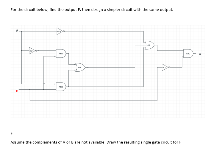 For the circuit below, find the output F. then design a simpler circuit with the same output.
A.
NOT
OR
NOT
AND
AND
G
OR
NOT
AND
B
F =
Assume the complements of A or B are not available. Draw the resulting single gate circuit for F
