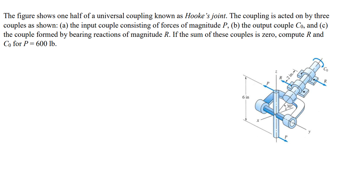The figure shows one half of a universal coupling known as Hooke's joint. The coupling is acted on by three
couples as shown: (a) the input couple consisting of forces of magnitude P, (b) the output couple Co, and (c)
the couple formed by bearing reactions of magnitude R. If the sum of these couples is zero, compute R and
Co for P= 600 lb.
P
6 in
-2 in.-
