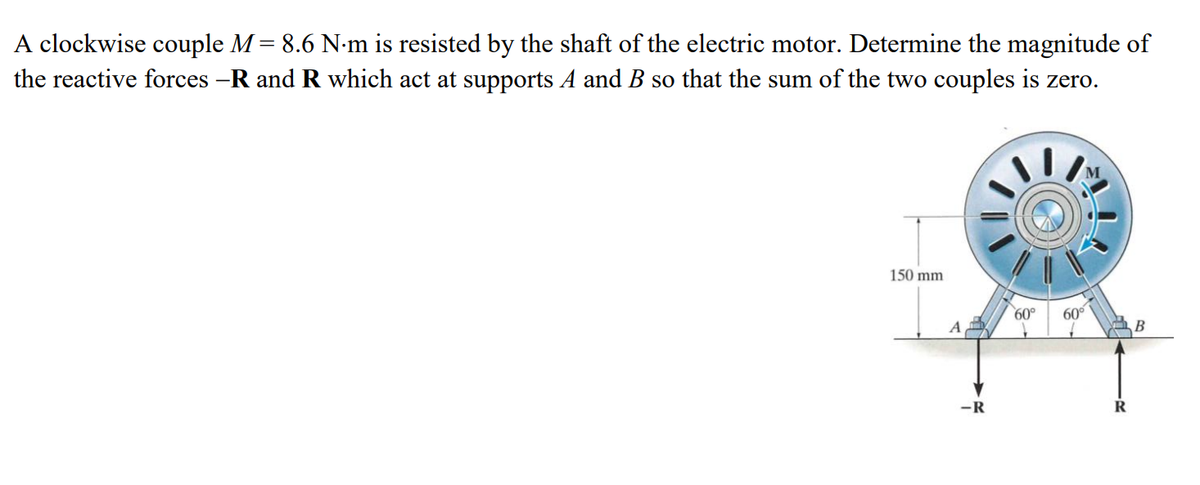 A clockwise couple M = 8.6 N-m is resisted by the shaft of the electric motor. Determine the magnitude of
the reactive forces -R and R which act at supports A and B so that the sum of the two couples is zero.
150 mm
60°
60
-R
R
