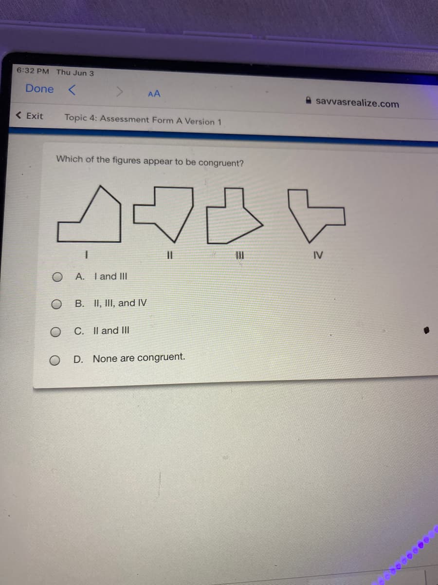 6:32 PM Thu Jun 3
Done
AA
A savvasrealize.com
( Exit
Topic 4: Assessment Form A Version 1
Which of the figures appear to be congruent?
IV
A. Tand III
B. II, III, and IV
C. Il and Il|
D. None are congruent.
