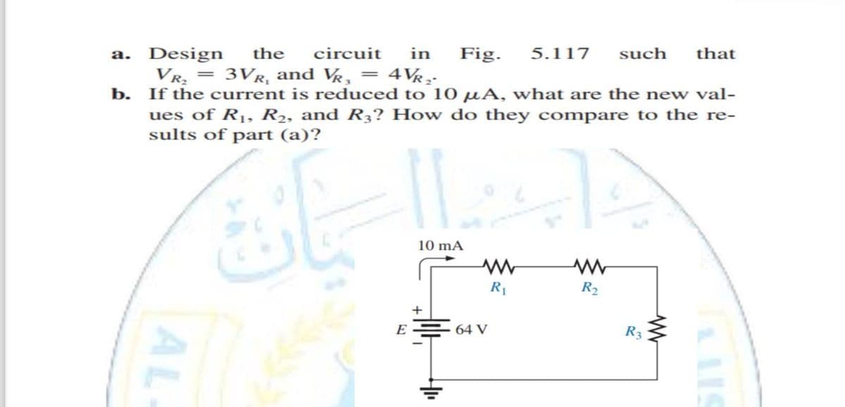 a. Design the circuit
in Fig. 5.117 such that
VR₂ = 3VR, and VŔ¸ = 4VŔ₂²
b. If the current is reduced to 10 μA, what are the new val-
ues of R₁, R₂, and R3? How do they compare to the re-
sults of part (a)?
AL
اسان
10 mA
+
E
www
R₁
64 V
R₂
R3