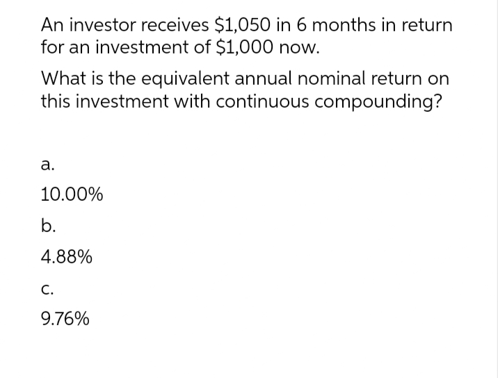 An investor receives $1,050 in 6 months in return
for an investment of $1,000 now.
What is the equivalent annual nominal return on
this investment with continuous compounding?
a.
10.00%
b.
4.88%
C.
9.76%