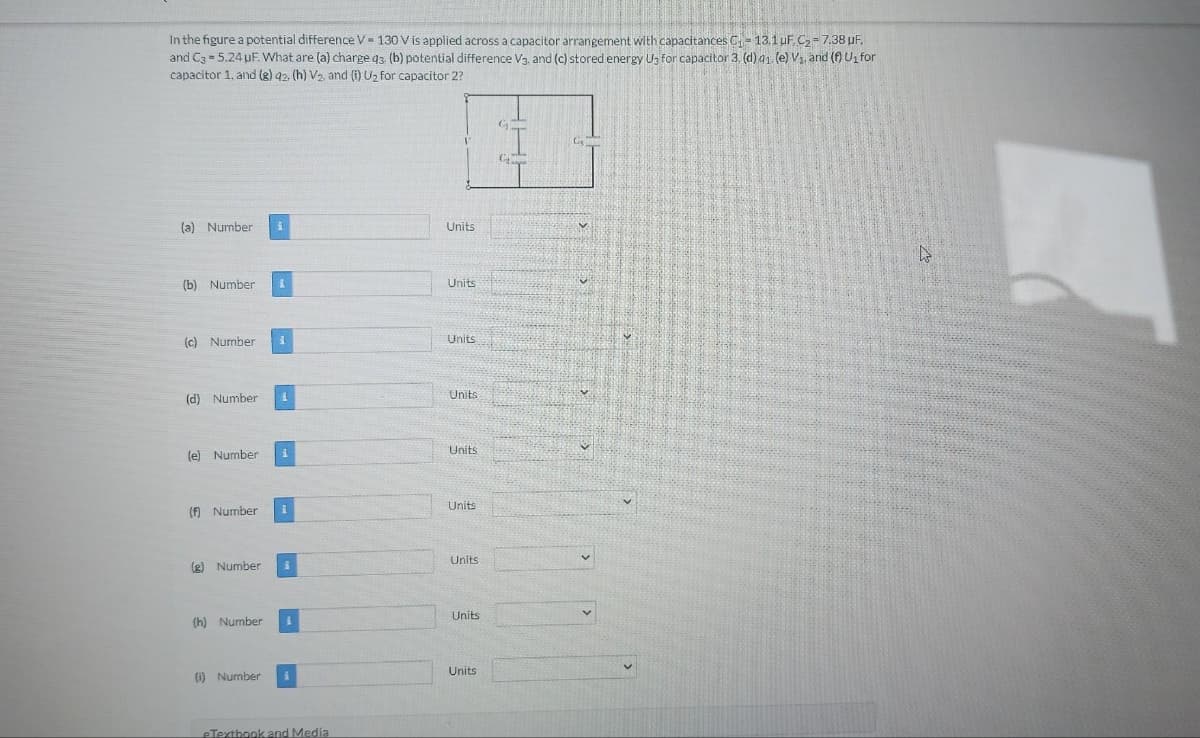 In the figure a potential difference V 130 V is applied across a capacitor arrangement with capacitances C₁- 13.1 uF. C₂= 7.38 µF.
and C3= 5.24 uF. What are (a) charge 43. (b) potential difference V3, and (c) stored energy Us for capacitor 3. (d) 91. (e) V₁, and (f) U₁ for
capacitor 1, and (g) 42, (h) V2., and (i) U₂ for capacitor 2?
(a) Number i
(b) Number I
(c) Number 1
(d) Number 1
(e) Number i
(f) Number 1
(g) Number
(h) Number
(i) Number
1
eTextbook and Media
Units
Units
Units
Units
Units
Units
Units
Units
Units
Ī
C₂
Com
G
G₁