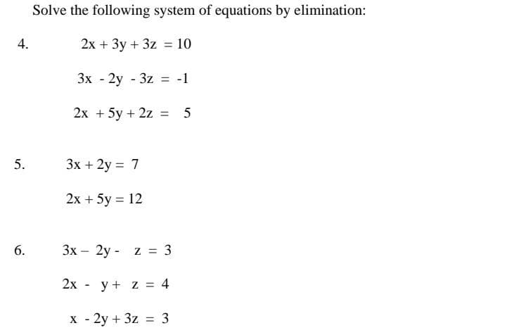 Solve the following system of equations by elimination:
4.
2х + Зу + 3z %3D 10
3x - 2y - 3z = -1
%3D
2х + 5у + 2z 3D
5
%3D
5.
Зх + 2у 3D 7
2x + 5y = 12
3x – 2y - z = 3
2х - у+ z %3D 4
x - 2y + 3z = 3
6.
