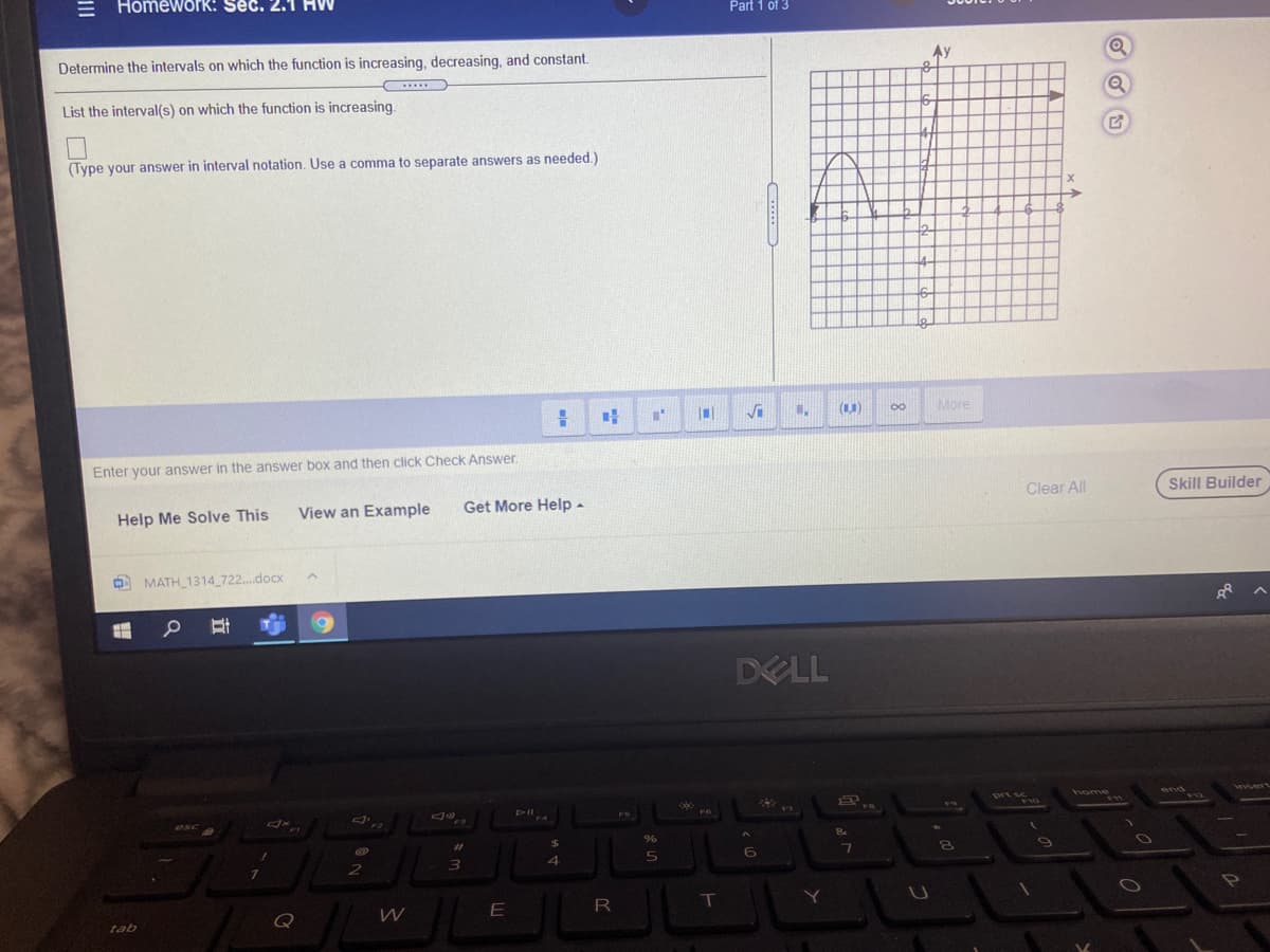 Homework: Sec.
Part 1 of 3
Determine the intervals on which the function is increasing, decreasing, and constant.
Ay
List the interval(s) on which the function is increasing.
(Type your answer in interval notation. Use a comma to separate answers as needed.)
00
More
Enter your answer in the answer box and then click Check Answer.
Clear All
Skill Builder
Help Me Solve This
View an Example
Get More Help -
OO MATH_1314 722...docx
DELL
end
DII
FS
%23
Q
tab
