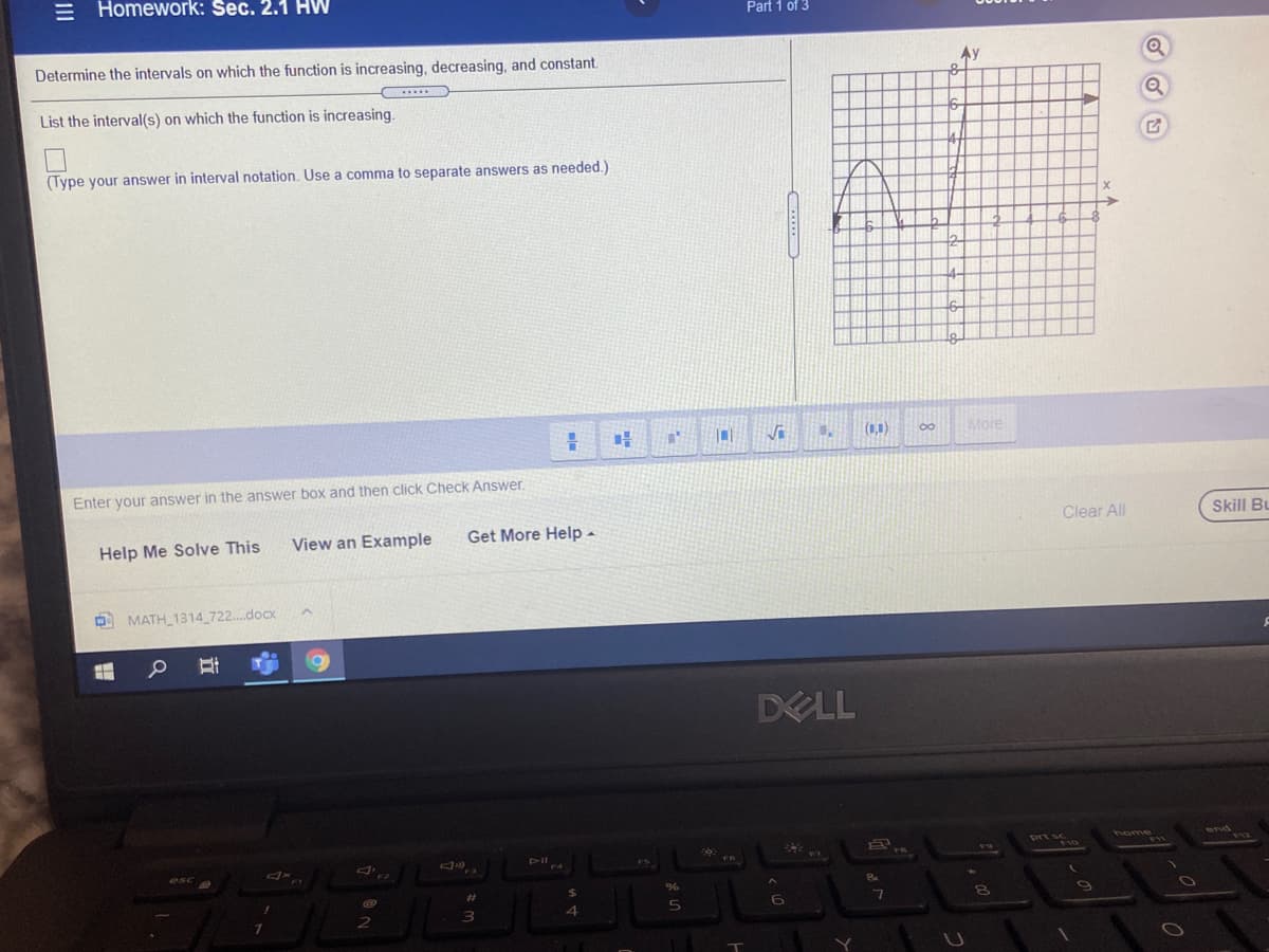 = Homework: Sec. 2.1 HW
Part 1 of 3
Determine the intervals on which the function is increasing, decreasing, and constant.
Ay
List the interval(s) on which the function is increasing.
(Type your answer in interval notation. Use a comma to separate answers as needed.)
(0,0)
More
Enter your answer in the answer box and then click Check Answer.
Clear All
Skill Bu
Help Me Solve This
View an Example
Get More Help -
O MATH_1314 722..docx
DELL
prt sc
