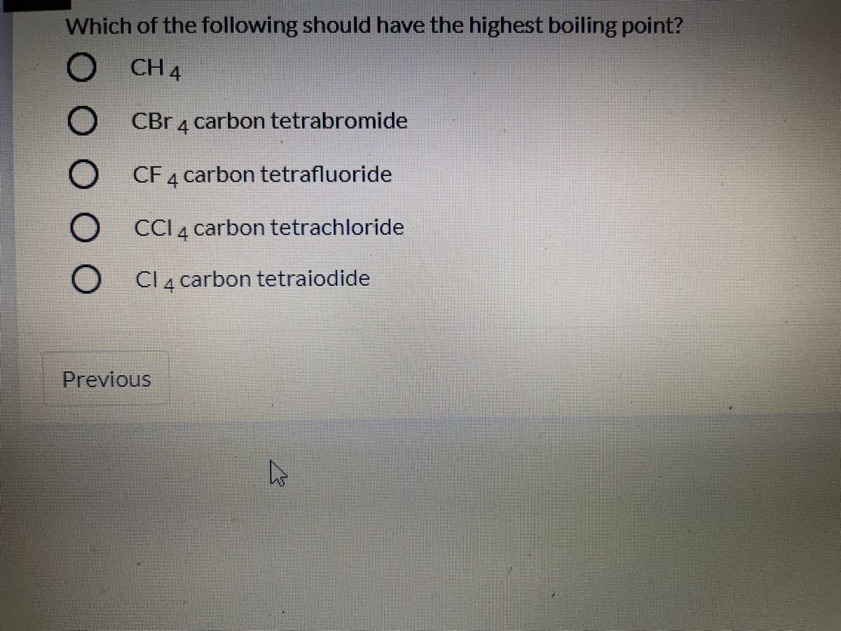 Which of the following should have the highest boiling point?
CH 4
CBr 4 carbon tetrabromide
O CF 4
carbon tetrafluoride
O CCI 4 carbon tetrachloride
O CI 4 carbon tetraiodide
Previous
