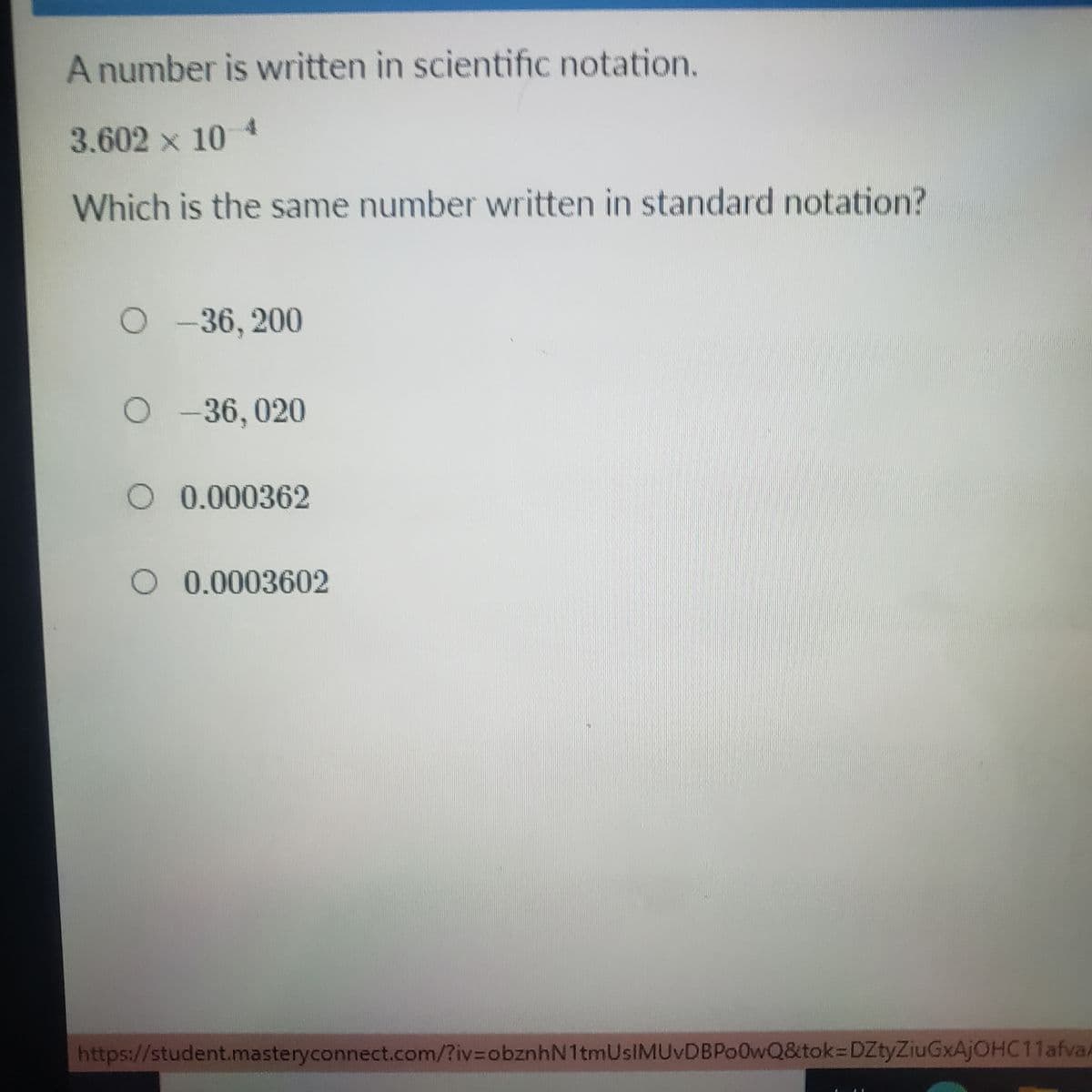 A number is written in scientific notation.
3.602 x 10 4
Which is the same number written in standard notation?
O-36, 200
O-36, 020
O 0.000362
O 0.0003602
https://student.masteryconnect.com/?iv%3DobznhN1tmUsIMUvDBPo0wQ&tok=DZtyZiuGxAjOHC11afva/
