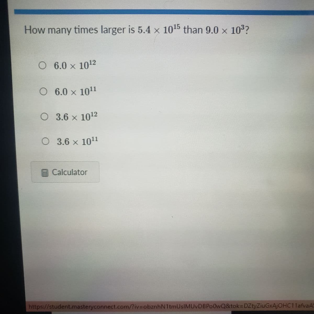 How many times larger is 5.4 x 1015 than 9.0 x 103?
6.0 x 1012
O 6.0 x 101
O 3.6 x 1012
O 3.6 x 101
Calculator
https://student.masteryconnect.com/?iv%3DobznhN1tmUsIMUvDBPo0wQ&tok3DZtyZiuGxAjOHC11afvaA5
