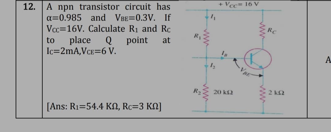 12. A npn transistor circuit has
a=0.985 and VBE=0.3V. If
Vcc=16V. Calculate R₁ and Rc
to place Q point at
Ic=2mA,VCE=6 V.
[Ans: R₁=54.4 KN, Rc=3 KN]
R₁
R₂
1₂
+ Vcc= 16 V
IB
20 ΚΩ
VBE
www
Rc
2 ΚΩ
A
