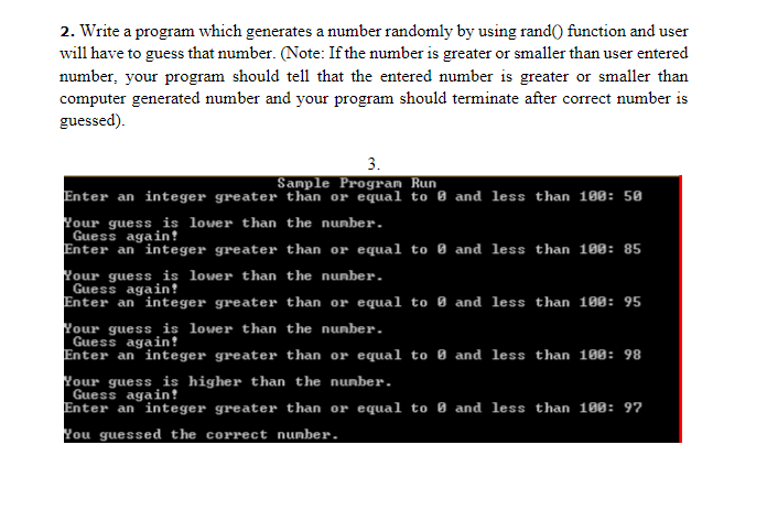 2. Write a program which generates a number randomly by using rand() function and user
will have to guess that number. (Note: If the number is greater or smaller than user entered
number, your program should tell that the entered number is greater or smaller than
computer generated number and your program should terminate after correct number is
guessed).
3.
Sample Program Run
Enter an integer greater than or equal to 0 and less than 100: 50
Your guess is lower than the nunber.
Guess again!
Enter an integer greater than or equal to 0 and less than 180: 85
Your guess is lower than the nunber.
Guess again?
Enter an integer greater than or equal to 0 and less than 180: 95
Your guess is lower than the nunber.
Guess again!
Enter an integer greater than or equal to 0 and less than 180: 98
Your guess is higher than the nunber.
Guess again!
Enter an integer greater than or equal to 0 and less than 100: 97
You guessed the correct number.
