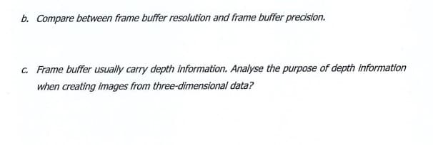 b. Compare between frame buffer resolution and frame buffer precision.
c. Frame buffer usually carry depth information. Analyse the purpose of depth information
when creating images from three-dimensional data?
