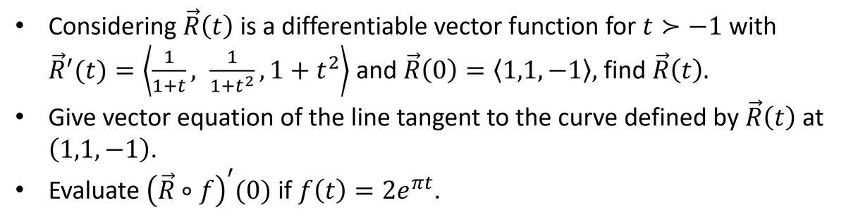 Considering R(t) is a differentiable vector function for t > -1 with
1
R' (t) = (¹ + t ' 1 + 1²,1 +
6₁
+²)
and R(0) = (1,1,−1), find R(t).
1+t'
Give vector equation of the line tangent to the curve defined by Ả(t) at
(1,1,-1).
Evaluate (R o f)' (0) if ƒ(t) = 2e¹t.
πτ