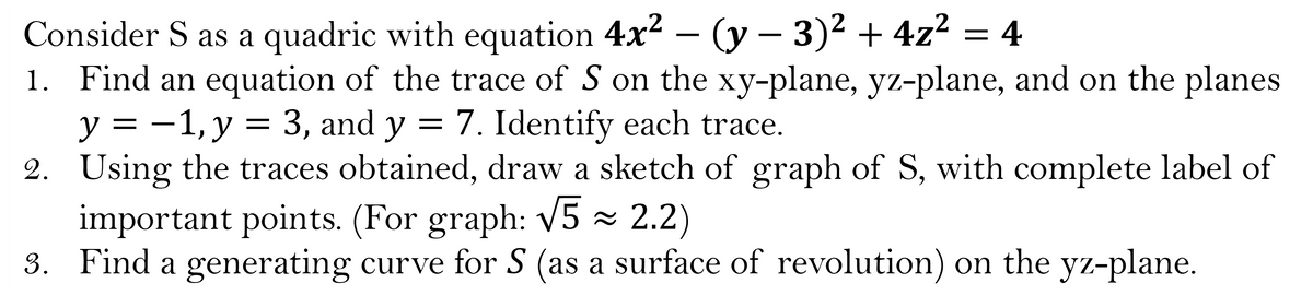Consider S as a quadric with equation 4x² - (y - 3)² + 4z² = 4
1. Find an equation of the trace of S on the xy-plane, yz-plane, and on the planes
y = -1, y = 3, and y = 7. Identify each trace.
2. Using the traces obtained, draw a sketch of graph of S, with complete label of
important points. (For graph: √5 ≈ 2.2)
3. Find a generating curve for S (as a surface of revolution) on the yz-plane.