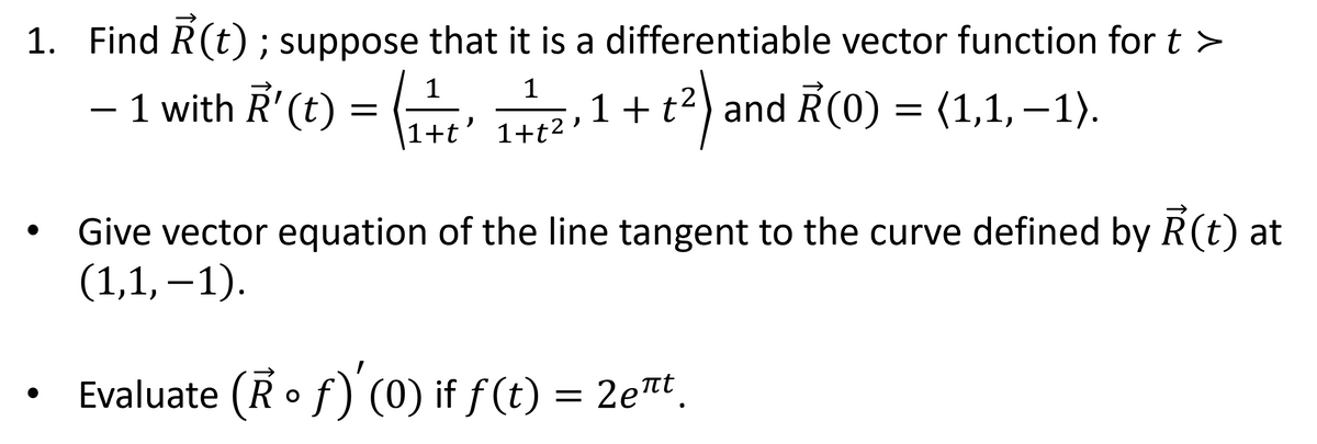 1. Find R(t); suppose that it is a differentiable vector function for t >
− 1 with R' (t) = (¹+1+²,1 + t²) and R(0) = (1,1, −1).
-
+t'
Give vector equation of the line tangent to the curve defined by R(t) at
(1,1,-1).
Evaluate (Rof) '(0) if ƒ(t) = 2eπt¸