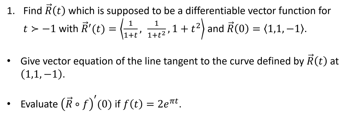 1. Find R(t) which is supposed to be a differentiable vector function for
1
t> −1 with R'(t) = ₁' ₁²,1 + t²) and R(0) = (1,1, –1).
-1
1+t'
Give vector equation of the line tangent to the curve defined by R(t) at
(1,1,-1).
Evaluate (Rof) '(0) if ƒ(t) = 2eπt¸