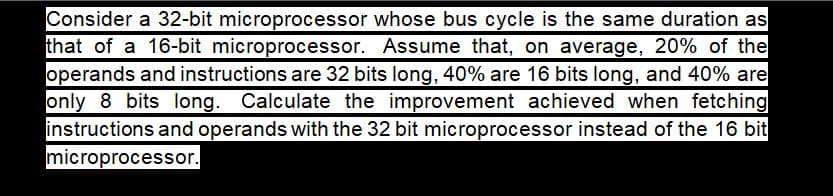 Consider a 32-bit microprocessor whose bus cycle is the same duration as
that of a 16-bit microprocessor. Assume that, on average, 20% of the
operands and instructions are 32 bits long, 40% are 16 bits long, and 40% are
only 8 bits long. Calculate the improvement achieved when fetching
instructions and operands with the 32 bit microprocessor instead of the 16 bit
microprocessor.
