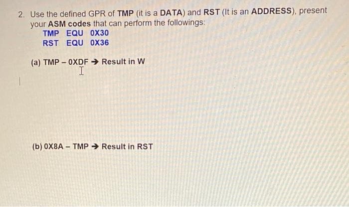 2. Use the defined GPR of TMP (it is a DATA) and RST (It is an ADDRESS), present
your ASM codes that can perform the followings:
TMP EQU 0X30
RST EQU OX36
(a) TMP – OXDF Result in W
(b) 0X8A - TMP → Result in RST
