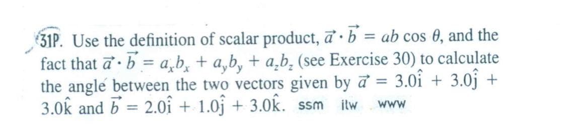 31P. Use the definition of scalar product, a · b = ab cos 0, and the
fact that a · b = a,b̟ + a,b, + a̟b, (see Exercise 30) to calculate
the angle between the two vectors given by ở
3.0k and b = 2.oî + 1.0ĵ + 3.0k. ssm
3.0î + 3.0j +
ilw
www
