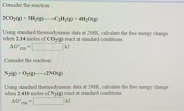 Consider the reaction:
2CO2(g) + 5H2(g)
→C2H2(g) + 4H2O(g)
Using standard thermodynamic data at 298K, calculate the free energy change
when 2.14 moles of CO2(g) react at standard conditions.
AG°
Ixn
kJ
Consider the reaction:
N2(g) + O2(g)-→2NO(g)
Using standard thermodynamic data at 298K, calculate the free energy change
when 2.410 moles of N2(g) react at standard conditions.
AG°,
%3D
Ixn
kJ
