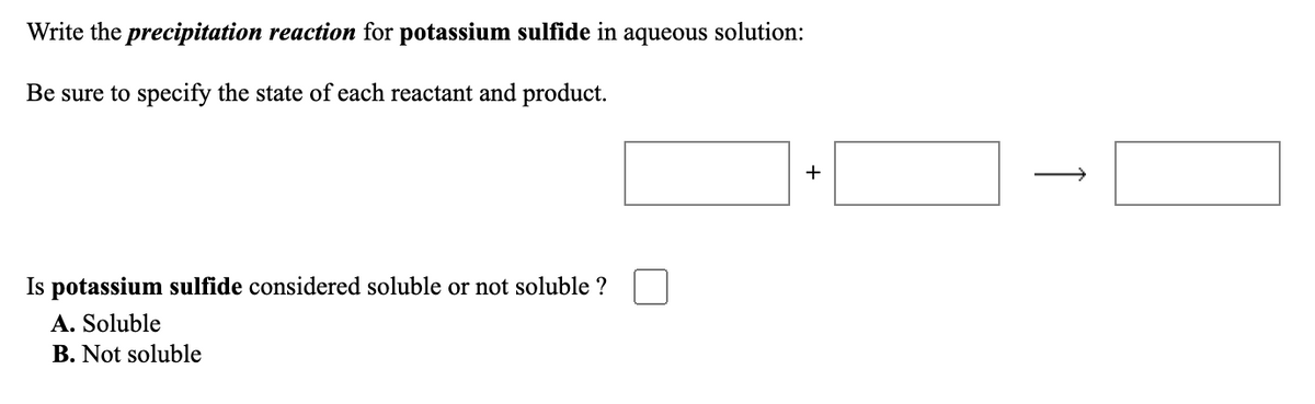 Write the precipitation reaction for potassium sulfide in aqueous solution:
Be sure to specify the state of each reactant and product.
+
Is potassium sulfide considered soluble or not soluble ?
A. Soluble
B. Not soluble
