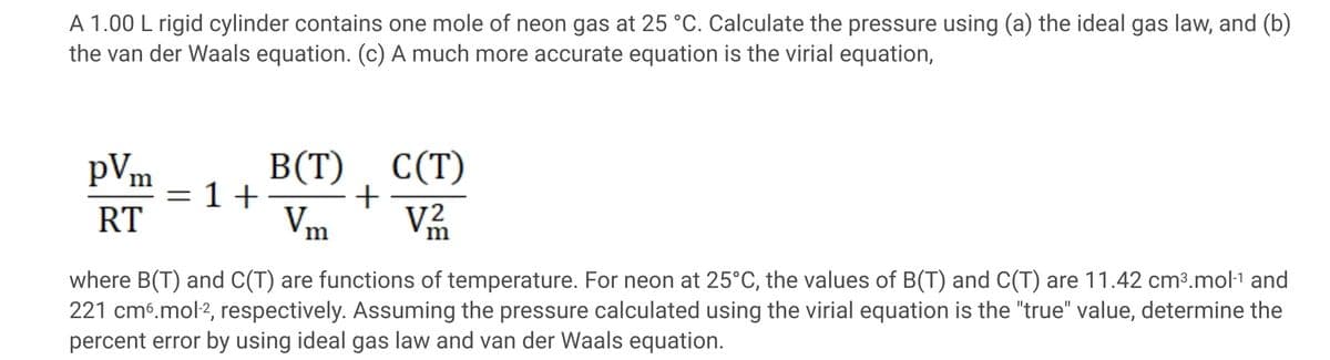 A 1.00 L rigid cylinder contains one mole of neon gas at 25 °C. Calculate the pressure using (a) the ideal gas law, and (b)
the van der Waals equation. (c) A much more accurate equation is the virial equation,
B(T)
+
V
pVm
C(T)
1+
RT
Vm
where B(T) and C(T) are functions of temperature. For neon at 25°C, the values of B(T) and C(T) are 11.42 cm³.mol-1 and
221 cmé.mol2, respectively. Assuming the pressure calculated using the virial equation is the "true" value, determine the
percent error by using ideal gas law and van der Waals equation.
