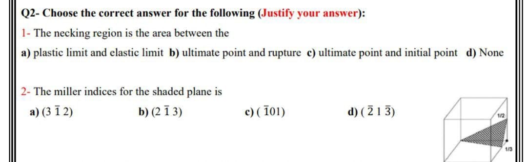 Q2- Choose the correct answer for the following (Justify your answer):
1- The necking region is the area between the
a) plastic limit and elastic limit b) ultimate point and rupture c) ultimate point and initial point d) None
2- The miller indices for the shaded plane is
а) (3 12)
b) (2 ī 3)
c) ( 101)
d) ( 2 1 3)
1/2
1/3
