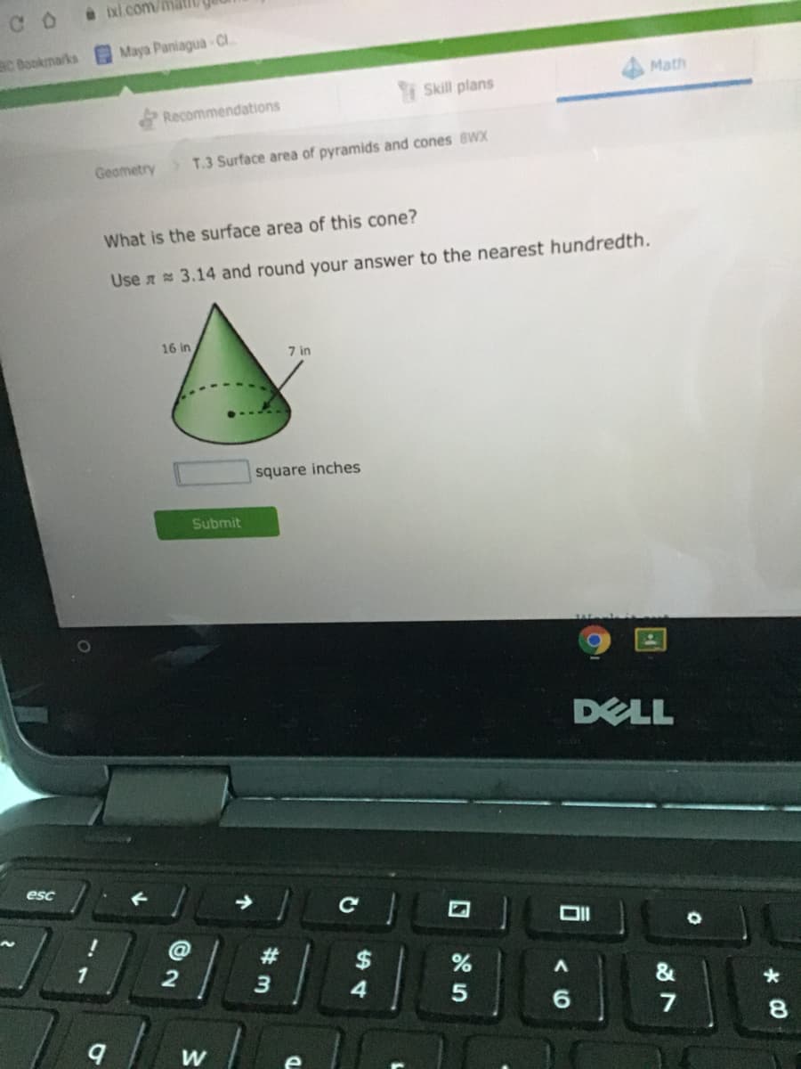 ixl.com/mat
C O
aC Bookmarks Maya PaniaguaCI.
Math
Skill plans
Recommendations
Geometry
>T.3 Surface area of pyramids and cones 8WX
What is the surface area of this cone?
Use a 3.14 and round your answer to the nearest hundredth.
16 in
7 in
square inches
Submit
DELL
esc
@
23
$
1
4
7
8.
