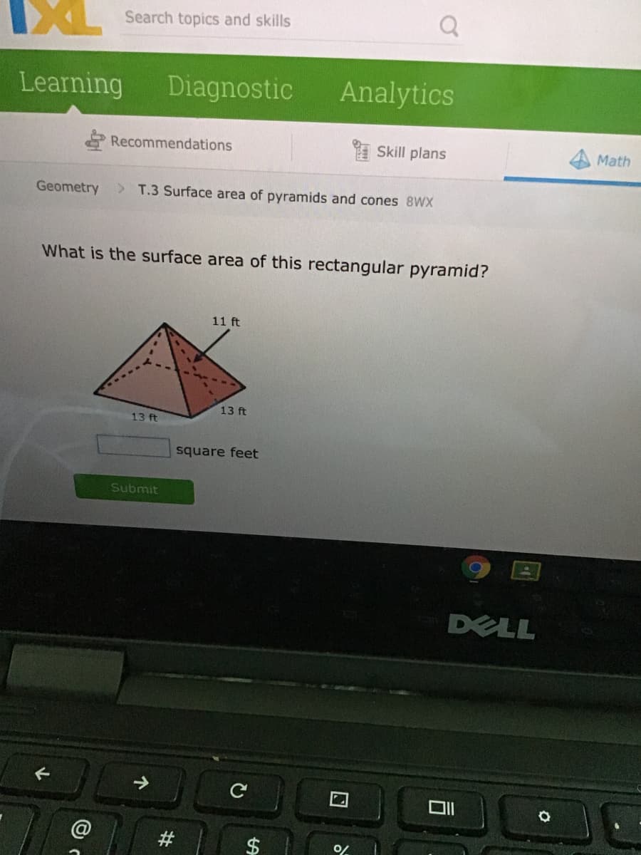 Search topics and skills
Learning
Diagnostic
Analytics
Recommendations
Skill plans
Math
Geometry
> T.3 Surface area of pyramids and cones 8WX
What is the surface area of this rectangular pyramid?
11 ft
13 ft
13 ft
square feet
Submit
DELL
%24
