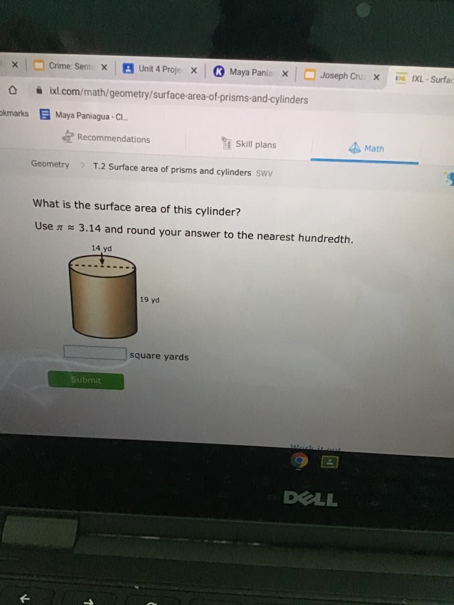 fox
Crime: Sente X
A Unit 4 Projec X
K Maya Pania X
Joseph Cruz X
9 IXL-Surfac
i ixl.com/math/geometry/surface-area-of-prisms-and-cylinders
okmarks
Maya Paniagua - Cl..
& Recommendations
I Skill plans
Math
Geometry
> T.2 Surface area of prisms and cylinders SWV
What is the surface area of this cylinder?
Use A 3.14 and round your answer to the nearest hundredth.
14 yd
19 yd
square yards
Submit
it out
DELL
