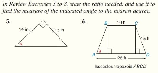 In Review Exercises 5 to 8, state the ratio needed, and use it to
find the measure of the indicated angle to the nearest degree.
5.
6.
B
10 ft
14 in.
13 in.
15 ft
26 ft
Isosceles trapezoid ABCD
