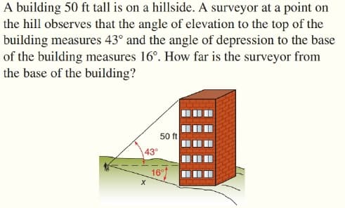 A building 50 ft tall is on a hillside. A surveyor at a point on
the hill observes that the angle of elevation to the top of the
building measures 43° and the angle of depression to the base
of the building measures 16°. How far is the surveyor from
the base of the building?
50 ft
43°
16
