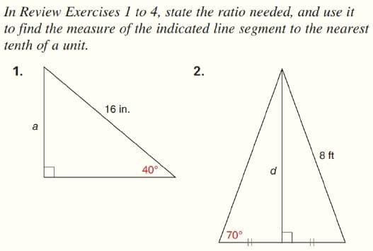 In Review Exercises 1 to 4, state the ratio needed, and use it
to find the measure of the indicated line segment to the nearest
tenth of a unit.
1.
2.
16 in.
a
8 ft
40°
d
70°
%23
