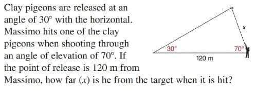 Clay pigeons are released at an
angle of 30° with the horizontal.
Massimo hits one of the clay
pigeons when shooting through
an angle of elevation of 70°. If
the point of release is 120 m from
Massimo, how far (x) is he from the target when it is hit?
30°
70°
120 m
