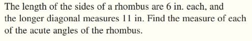 The length of the sides of a rhombus are 6 in. each, and
the longer diagonal measures 11 in. Find the measure of each
of the acute angles of the rhombus.
