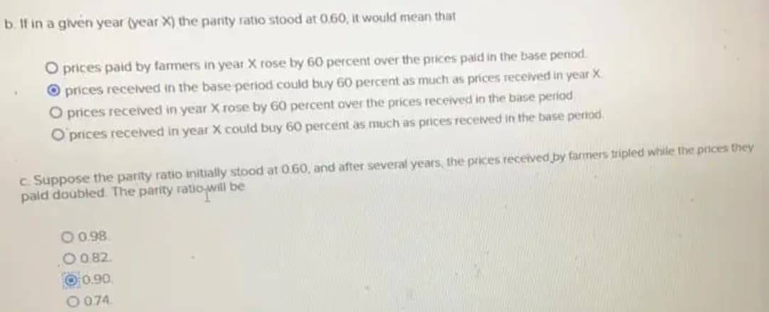 b. If in a given year (year X) the panty ratio stood at 0.60, it would mean that
O prices paid by farmers in year X rose by 60 percent over the prices pald in the base penod.
O prices recelved in the base period could buy 60 percent as much as prices received in year X
O prices received in year X rose by G0 percent over the prices received in the base period
O'prices received in year X could buy 60 percent as much as prices received in the base period,
c Suppose the parity ratio initially stood at 0.60, and after several years, the prices received by farmers tripled while the prices they
paid doubled. The parity ratio will be
O0.98
O 0 82.
0.90
O 074.
