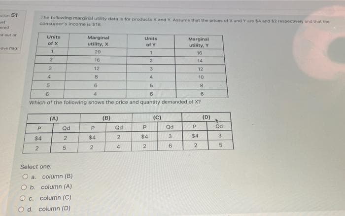 stion 51
The following marginal utility data is for products X and Y. Assume that the prices of x and Y are 54 and $2 respectively and that the
consumer's income is $18
wet
ered
d out of
Units
Marginal
Units
Marginal
utility, Y
of X
utility, X
of Y
ove fiag
20
16
2
16
2.
14
3
12
3
12
4
8.
4
10
5.
8.
6
4.
6
Which of the following shows the price and quantity demanded of X?
(A)
(B)
(C)
(D)
Qd
P
Qd
Qd
Qd
P.
$4
$4
2
$4
3
$4
3.
2
5.
2.
4
2
9.
Select one:
O a.
column (B)
O b. column (A)
O c. column (C)
O d.
column (D)
