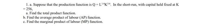1. a. Suppose that the production function is Q =L"*K*4, In the short-run, with capital held fixed at K
- 256.
a. Find the total product function.
b. Find the average product of labour (AP) function.
c. Find the marginal product of labour (MP) function.
