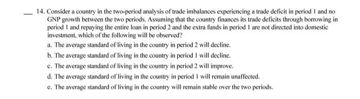 14. Consider a country in the two-period analysis of trade imbalances experiencing a trade deficit in period I and no
GNP growth between the two periods. Assuming that the country finances its trade deficits through borrowing in
period I and repaying the entire loan in period 2 and the extra funds in period I are not directed into domestic
investment, which of the following will be observed?
a. The average standard of living in the country in period 2 will decline.
b. The average standard of living in the country in period I will decline.
c. The average standard of living in the country in period 2 will improve.
d. The average standard of living in the country in period I will remain unaffected.
e. The average standard of living in the country will remain stable over the two periods.
