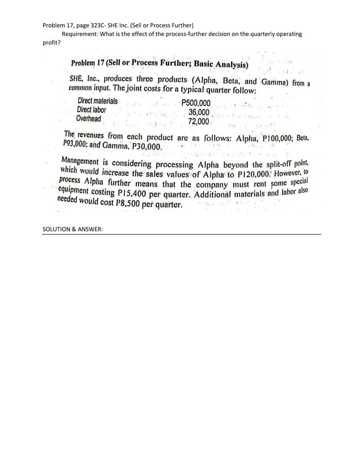 · equipment costing P15,400 per quarter. Additional materials and. labor also
process Alpha further means that the company must rent some special
Problem 17, page 323C- SHE Inc. (Sell or Process Further)
Requirement: What is the effect of the process-further decision on the quarterly operating
profit?
Problem 17 (Sell or Process Further; Basic Analysis)
SHE, Inc., produces three products (Alpha, Beta, and Gamma) from a
common input. The joint costs for a typical quarter follow:
Direct materials
Direct labor
Overhead
P500,000
36,000
72,000
The revenues from each product are as follows: Alpha, P100,000; Betn,
P93,000; and Gamma, P30,000.
Management is considering processing Alpha beyond the split-off point,
Which would increase the sales values of Alpha to P120,000: However, to
needed would cost P8,500 per quarter.
SOLUTION & ANSWER:

