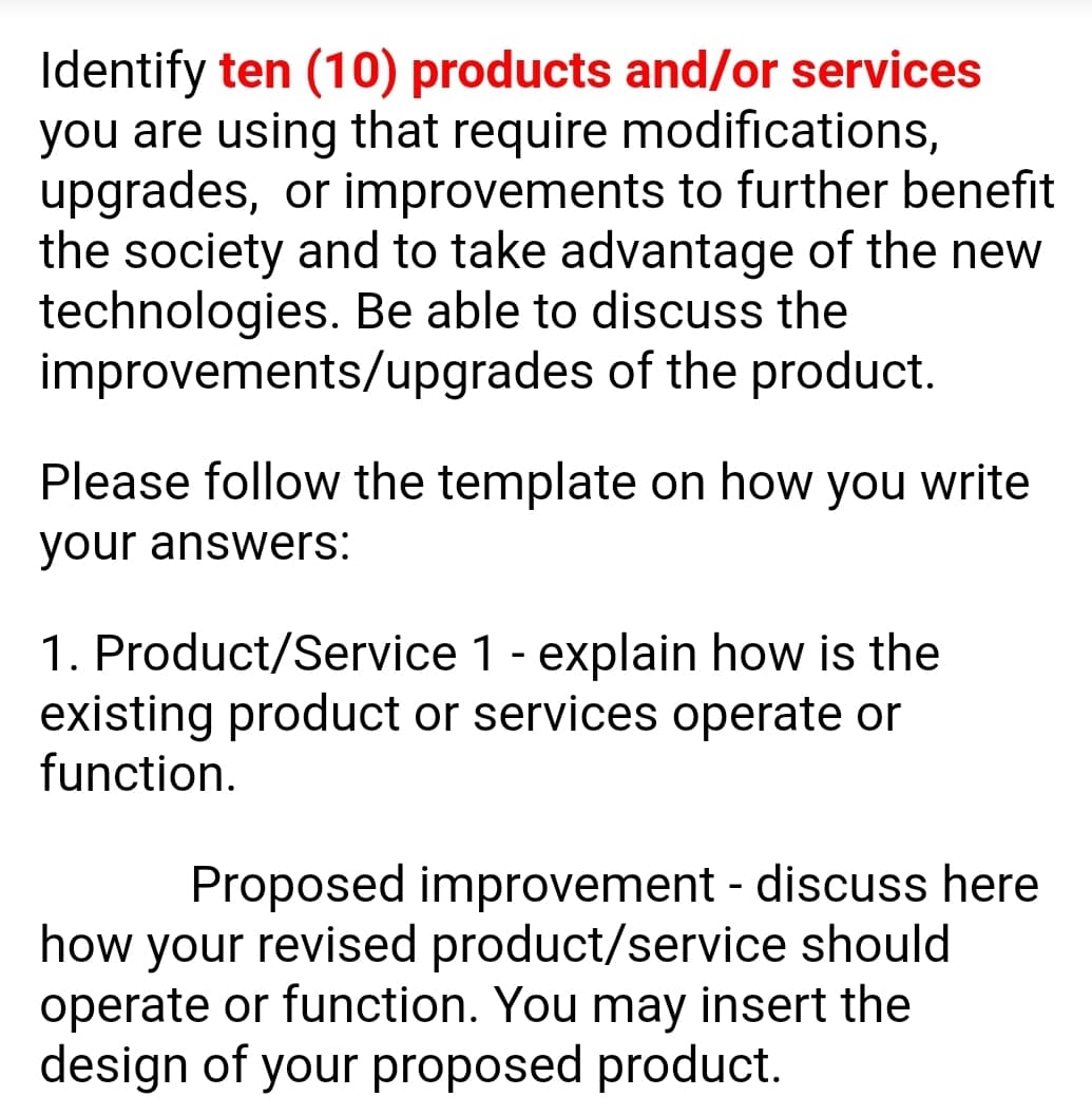 Identify ten (10) products and/or services
you are using that require modifications,
upgrades, or improvements to further benefit
the society and to take advantage of the new
technologies. Be able to discuss the
improvements/upgrades of the product.
Please follow the template on how you write
your answers:
1. Product/Service 1 - explain how is the
existing product or services operate or
function.
Proposed improvement - discuss here
how your revised product/service should
operate or function. You may insert the
design of your proposed product.
